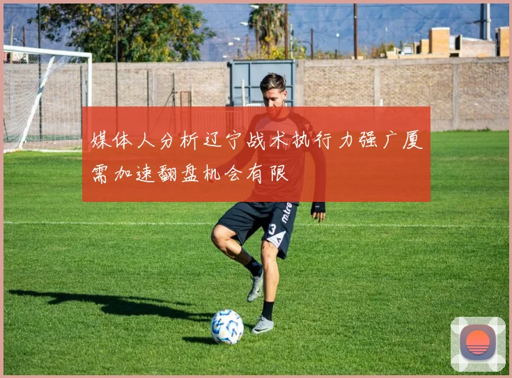 媒体人分析辽宁战术执行力强广厦需加速翻盘机会有限