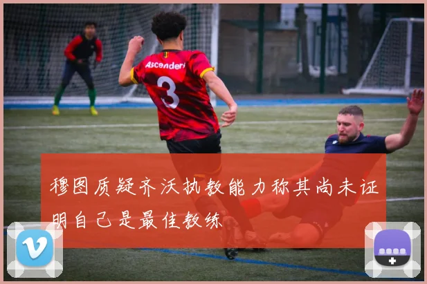 穆图质疑齐沃执教能力称其尚未证明自己是最佳教练