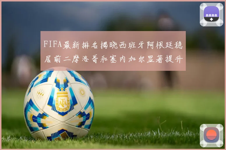 FIFA最新排名揭晓西班牙阿根廷稳居前二摩洛哥和塞内加尔显著提升