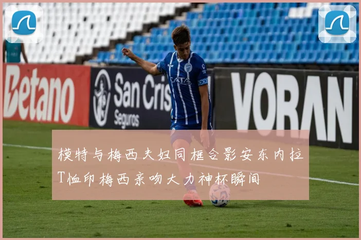 模特与梅西夫妇同框合影安东内拉T恤印梅西亲吻大力神杯瞬间