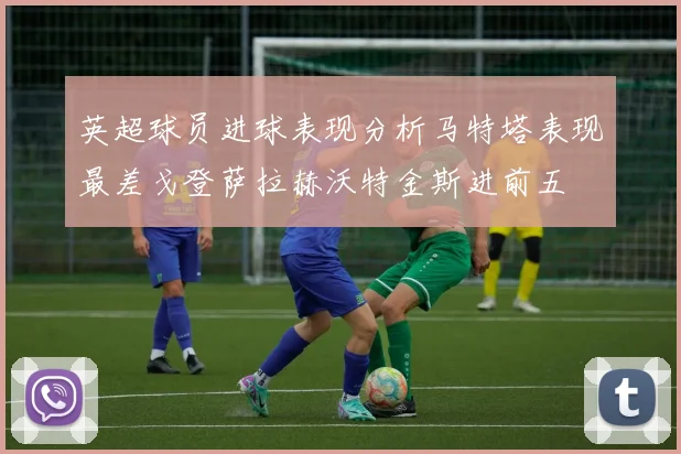 英超球员进球表现分析马特塔表现最差戈登萨拉赫沃特金斯进前五