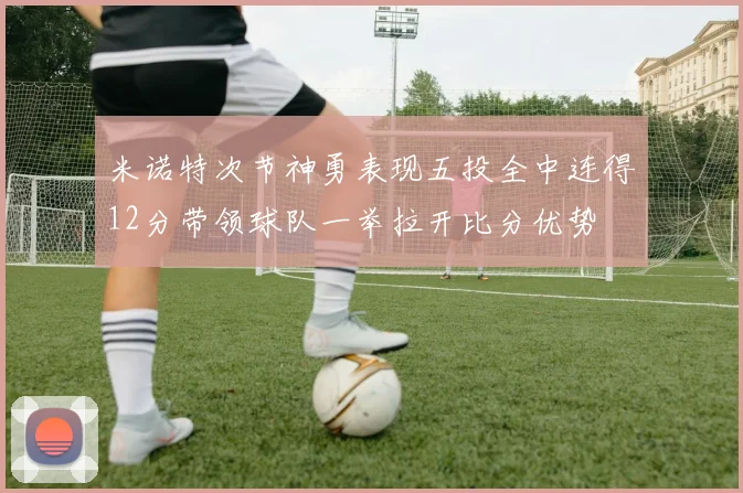米诺特次节神勇表现五投全中连得12分带领球队一举拉开比分优势