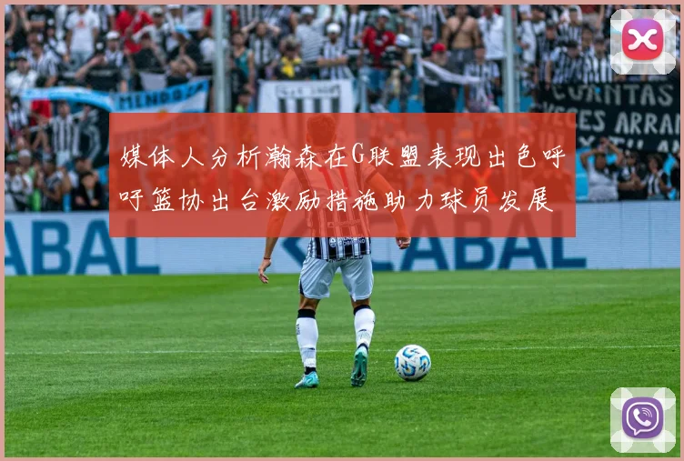 媒体人分析瀚森在G联盟表现出色呼吁篮协出台激励措施助力球员发展