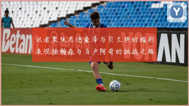 记者聚焦尼德豪泽与贝兰热的精彩表现杨瀚森与马卢阿奇的挑战之路依旧艰难