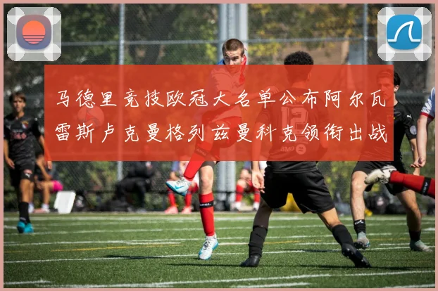 马德里竞技欧冠大名单公布阿尔瓦雷斯卢克曼格列兹曼科克领衔出战