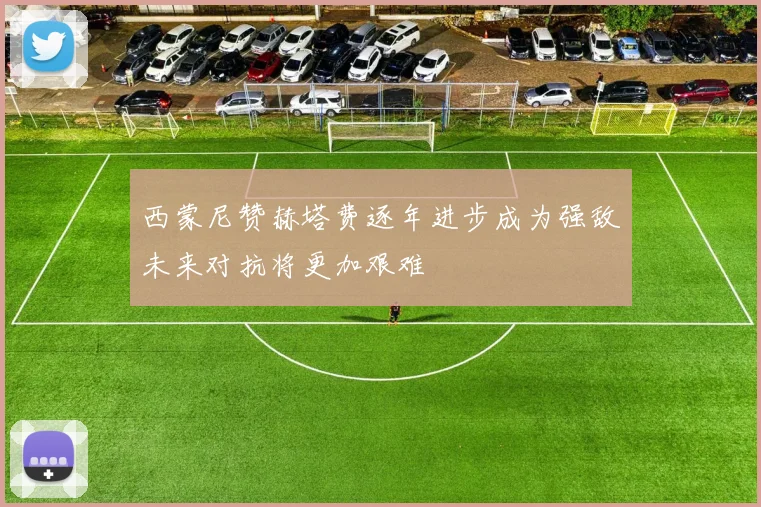 西蒙尼赞赫塔费逐年进步成为强敌未来对抗将更加艰难