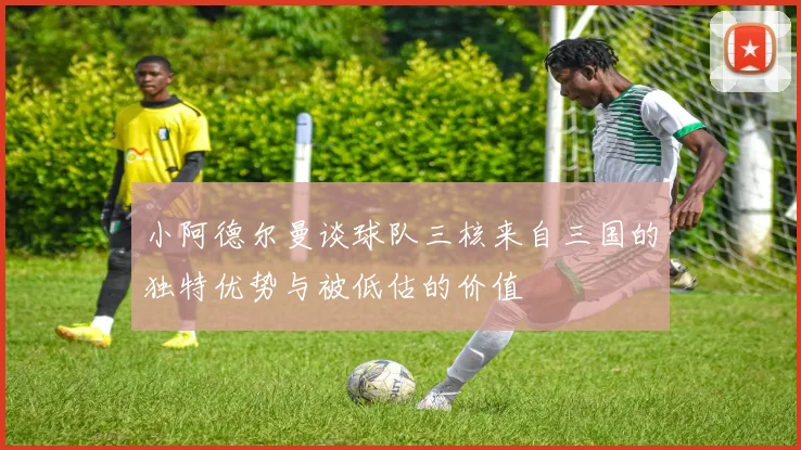 小阿德尔曼谈球队三核来自三国的独特优势与被低估的价值