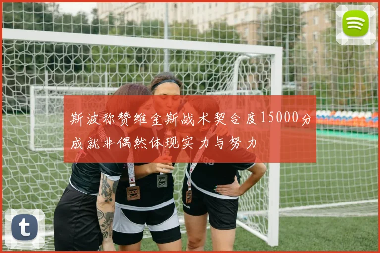 斯波称赞维金斯战术契合度15000分成就非偶然体现实力与努力