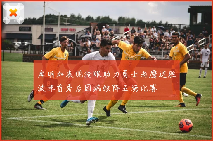 库明加表现抢眼助力勇士老鹰连胜波津首秀后因病缺阵五场比赛