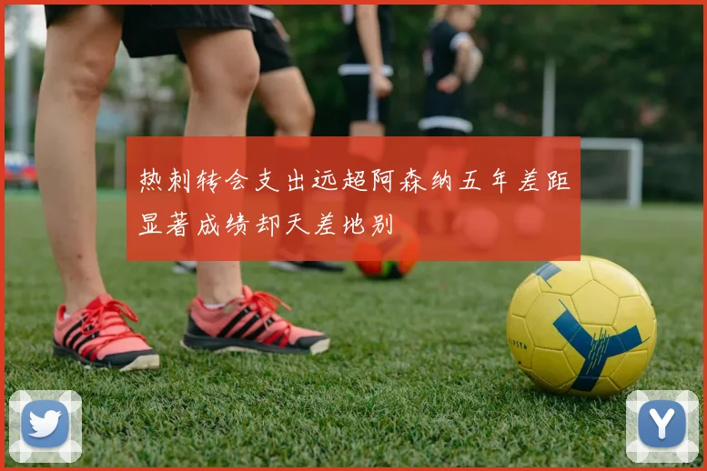 热刺转会支出远超阿森纳五年差距显著成绩却天差地别
