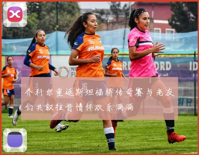 乔科尔重返斯坦福桥传奇赛与老友们共叙往昔情怀欢乐满满