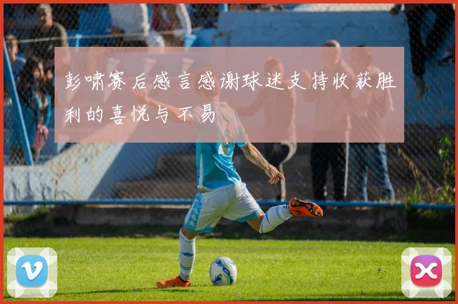 彭啸赛后感言感谢球迷支持收获胜利的喜悦与不易